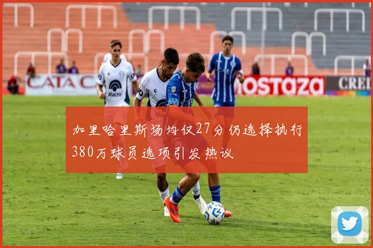 加里哈里斯场均仅27分仍选择执行380万球员选项引发热议