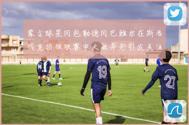 蒙古球星冈包勒德冈巴雅尔在斯洛伐克顶级联赛中大放异彩引发关注