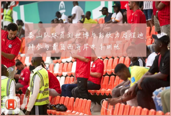 泰山队球员刘世博与彭欣力启程迪拜参与青岛西海岸冬季训练