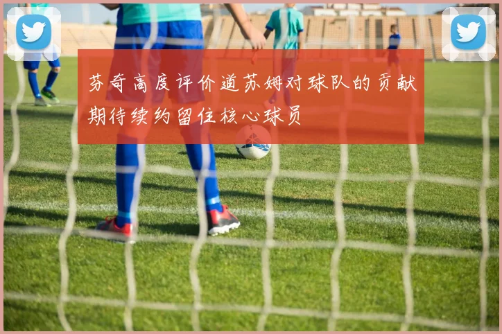 芬奇高度评价道苏姆对球队的贡献期待续约留住核心球员