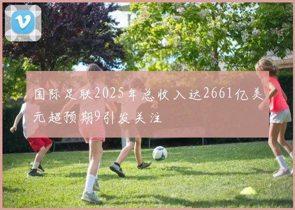 国际足联2025年总收入达2661亿美元超预期9引发关注