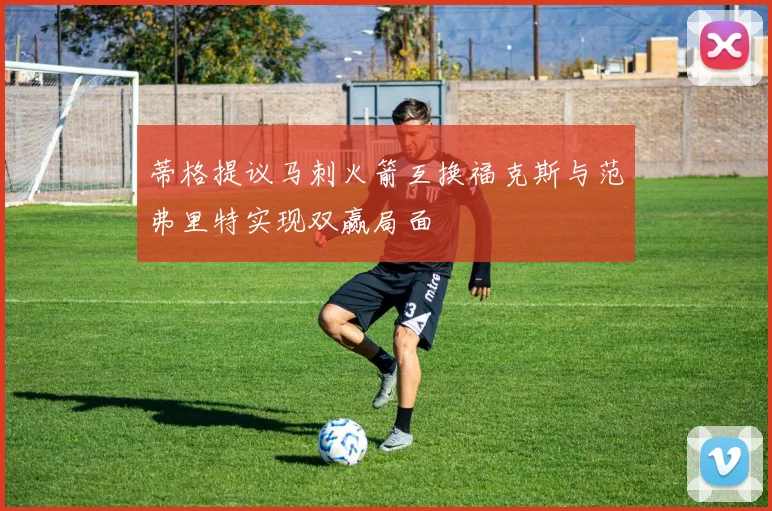 蒂格提议马刺火箭互换福克斯与范弗里特实现双赢局面