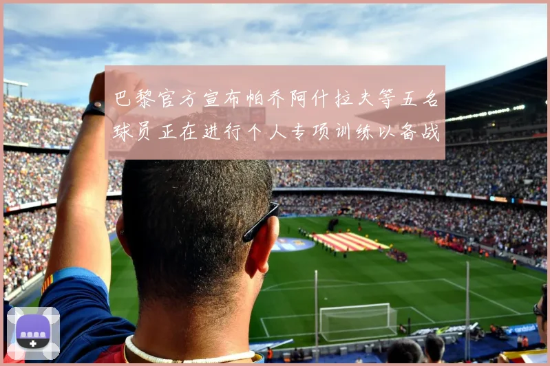 巴黎官方宣布帕乔阿什拉夫等五名球员正在进行个人专项训练以备战新赛季