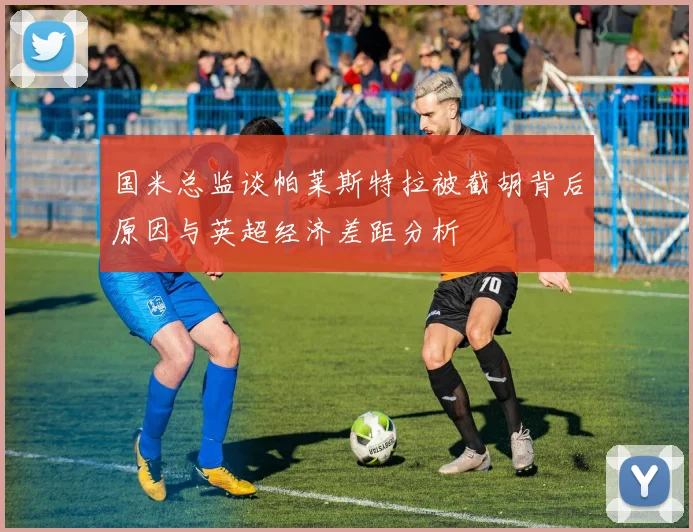 国米总监谈帕莱斯特拉被截胡背后原因与英超经济差距分析