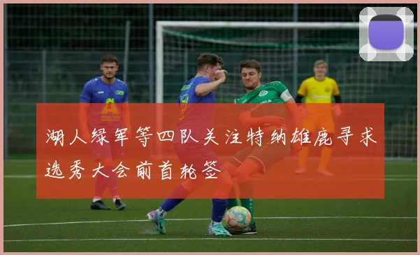 湖人绿军等四队关注特纳雄鹿寻求选秀大会前首轮签