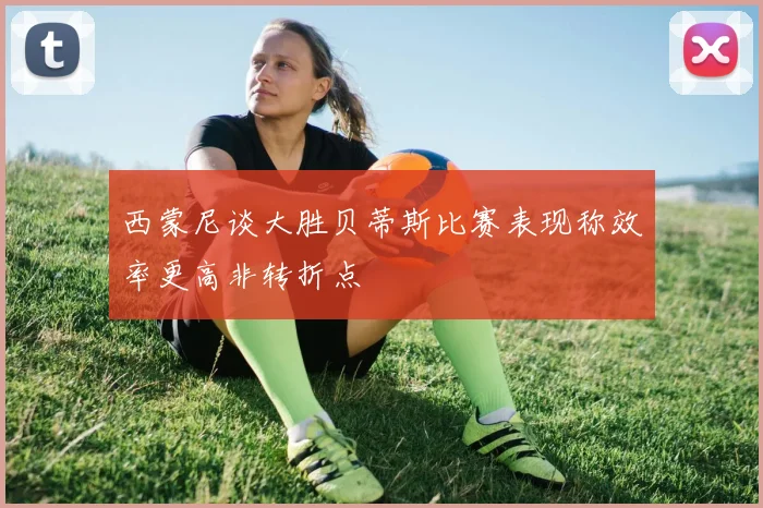 西蒙尼谈大胜贝蒂斯比赛表现称效率更高非转折点