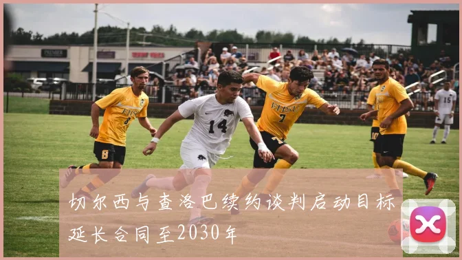 切尔西与查洛巴续约谈判启动目标延长合同至2030年